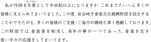 私が作詞を生業として半世紀以上になりますが、これまでたいへん多くの皆様に支えられてまいりました。この度、岩谷時子音楽文化振興財団を設立することができたのも、多くの皆様のご支援・ご協力の賜物と深く感謝しております。この財団では、音楽賞を制定し、長年の夢の一つであった、音楽を志す若い方々の応援をしてまいります。