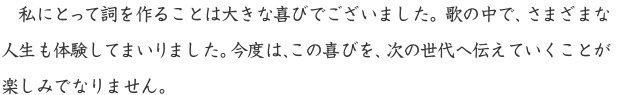 私にとって詞を作ることは大きな喜びでございました。歌の中で、さまざまな人生も体験してまいりました。今度は、この喜びを、次の世代へ伝えていくことが楽しみでなりません。